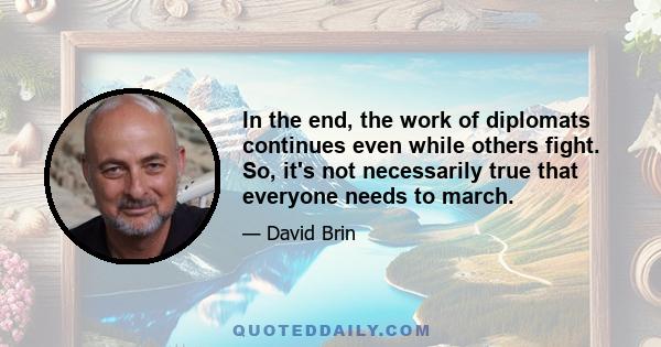 In the end, the work of diplomats continues even while others fight. So, it's not necessarily true that everyone needs to march.