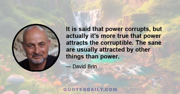 It is said that power corrupts, but actually it's more true that power attracts the corruptible. The sane are usually attracted by other things than power.