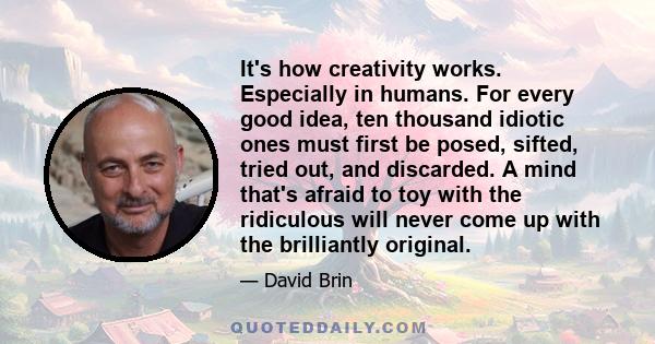 It's how creativity works. Especially in humans. For every good idea, ten thousand idiotic ones must first be posed, sifted, tried out, and discarded. A mind that's afraid to toy with the ridiculous will never come up