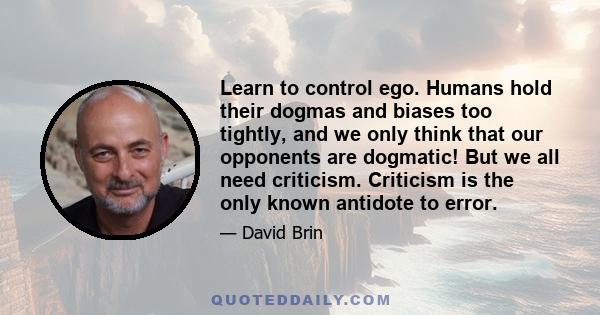 Learn to control ego. Humans hold their dogmas and biases too tightly, and we only think that our opponents are dogmatic! But we all need criticism. Criticism is the only known antidote to error.