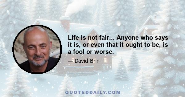 Life is not fair... Anyone who says it is, or even that it ought to be, is a fool or worse.