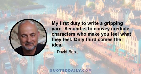 My first duty to write a gripping yarn. Second is to convey credible characters who make you feel what they feel. Only third comes the idea.