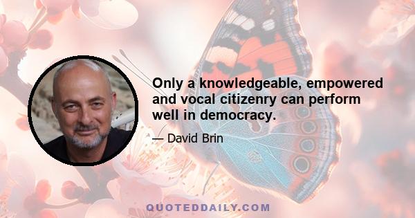 Only a knowledgeable, empowered and vocal citizenry can perform well in democracy.