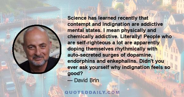 Science has learned recently that contempt and indignation are addictive mental states. I mean physically and chemically addictive. Literally! People who are self-righteous a lot are apparently doping themselves