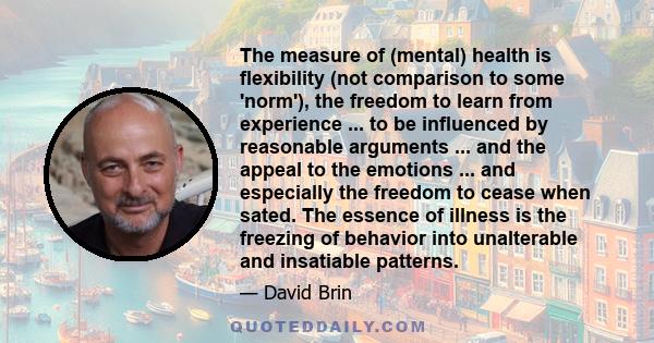 The measure of (mental) health is flexibility (not comparison to some 'norm'), the freedom to learn from experience ... to be influenced by reasonable arguments ... and the appeal to the emotions ... and especially the