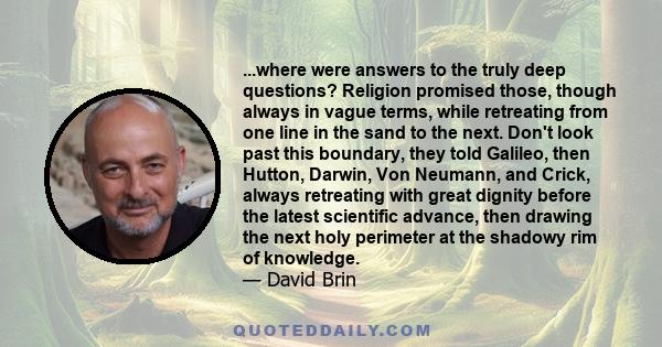 ...where were answers to the truly deep questions? Religion promised those, though always in vague terms, while retreating from one line in the sand to the next. Don't look past this boundary, they told Galileo, then