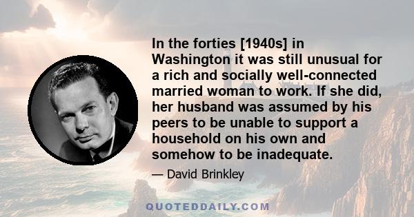 In the forties [1940s] in Washington it was still unusual for a rich and socially well-connected married woman to work. If she did, her husband was assumed by his peers to be unable to support a household on his own and 