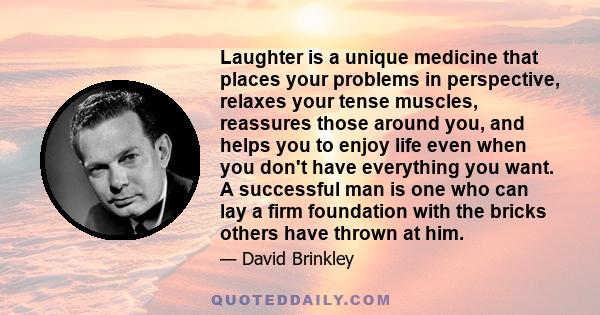 Laughter is a unique medicine that places your problems in perspective, relaxes your tense muscles, reassures those around you, and helps you to enjoy life even when you don't have everything you want. A successful man