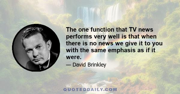 The one function that TV news performs very well is that when there is no news we give it to you with the same emphasis as if it were.