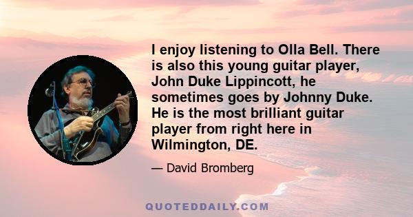 I enjoy listening to Olla Bell. There is also this young guitar player, John Duke Lippincott, he sometimes goes by Johnny Duke. He is the most brilliant guitar player from right here in Wilmington, DE.