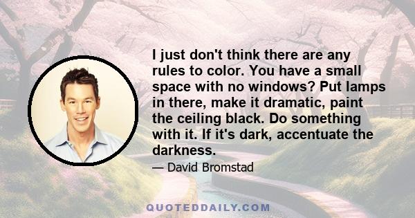 I just don't think there are any rules to color. You have a small space with no windows? Put lamps in there, make it dramatic, paint the ceiling black. Do something with it. If it's dark, accentuate the darkness.