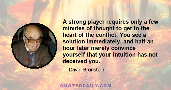 A strong player requires only a few minutes of thought to get to the heart of the conflict. You see a solution immediately, and half an hour later merely convince yourself that your intuition has not deceived you.