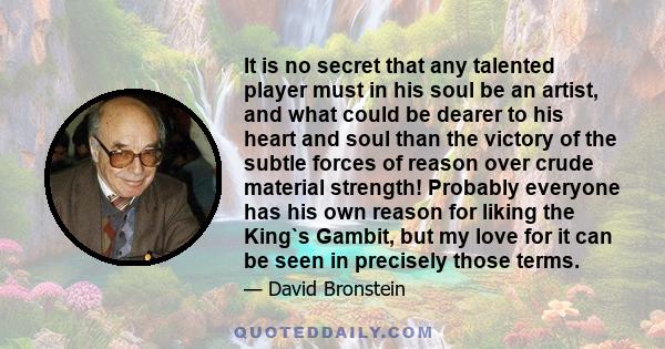 It is no secret that any talented player must in his soul be an artist, and what could be dearer to his heart and soul than the victory of the subtle forces of reason over crude material strength! Probably everyone has