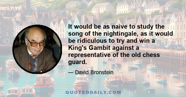 It would be as naive to study the song of the nightingale, as it would be ridiculous to try and win a King's Gambit against a representative of the old chess guard.