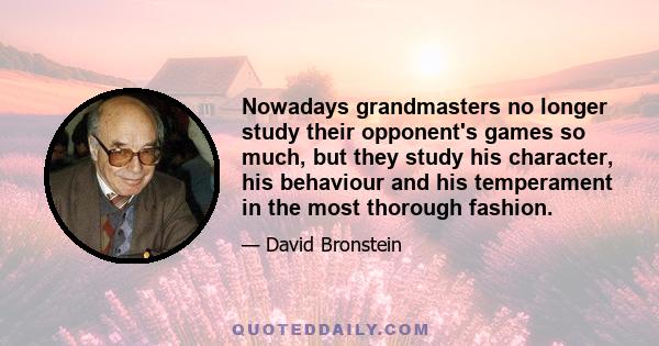 Nowadays grandmasters no longer study their opponent's games so much, but they study his character, his behaviour and his temperament in the most thorough fashion.