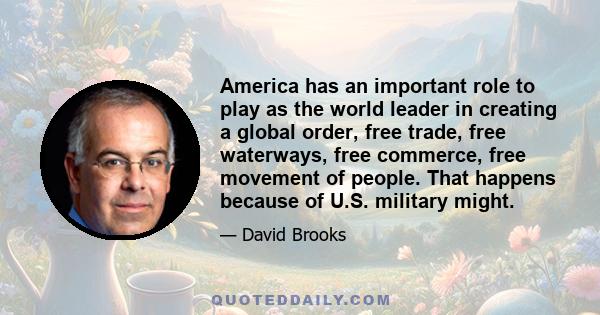 America has an important role to play as the world leader in creating a global order, free trade, free waterways, free commerce, free movement of people. That happens because of U.S. military might.