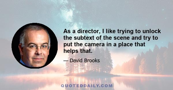 As a director, I like trying to unlock the subtext of the scene and try to put the camera in a place that helps that.