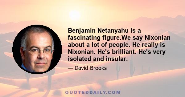 Benjamin Netanyahu is a fascinating figure.We say Nixonian about a lot of people. He really is Nixonian. He's brilliant. He's very isolated and insular.