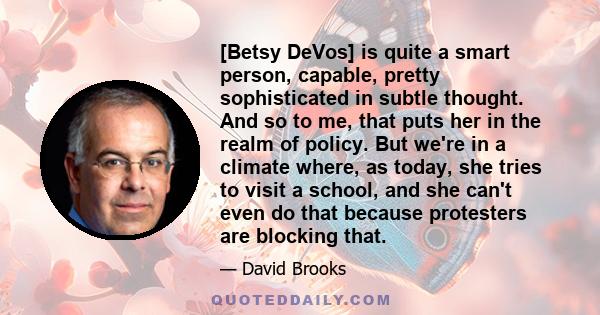 [Betsy DeVos] is quite a smart person, capable, pretty sophisticated in subtle thought. And so to me, that puts her in the realm of policy. But we're in a climate where, as today, she tries to visit a school, and she