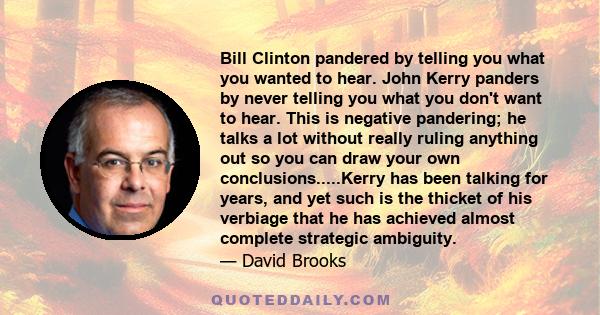 Bill Clinton pandered by telling you what you wanted to hear. John Kerry panders by never telling you what you don't want to hear. This is negative pandering; he talks a lot without really ruling anything out so you can 