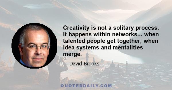 Creativity is not a solitary process. It happens within networks... when talented people get together, when idea systems and mentalities merge.