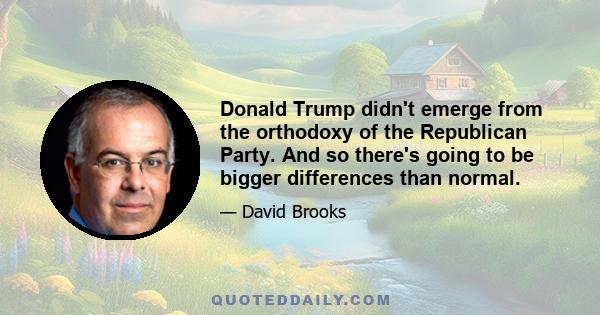 Donald Trump didn't emerge from the orthodoxy of the Republican Party. And so there's going to be bigger differences than normal.