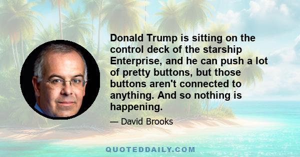 Donald Trump is sitting on the control deck of the starship Enterprise, and he can push a lot of pretty buttons, but those buttons aren't connected to anything. And so nothing is happening.