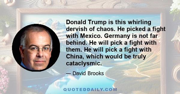 Donald Trump is this whirling dervish of chaos. He picked a fight with Mexico. Germany is not far behind. He will pick a fight with them. He will pick a fight with China, which would be truly cataclysmic.