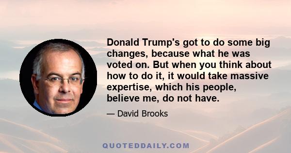 Donald Trump's got to do some big changes, because what he was voted on. But when you think about how to do it, it would take massive expertise, which his people, believe me, do not have.