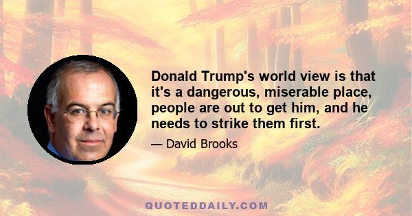 Donald Trump's world view is that it's a dangerous, miserable place, people are out to get him, and he needs to strike them first.