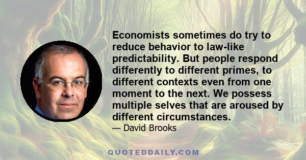 Economists sometimes do try to reduce behavior to law-like predictability. But people respond differently to different primes, to different contexts even from one moment to the next. We possess multiple selves that are