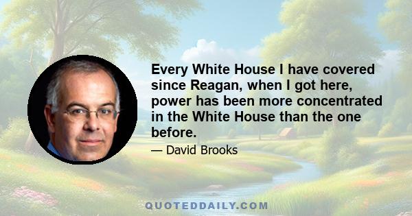 Every White House I have covered since Reagan, when I got here, power has been more concentrated in the White House than the one before.