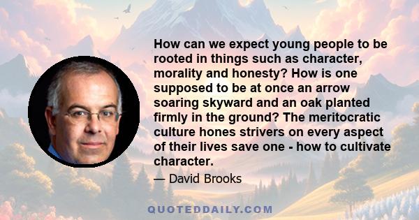 How can we expect young people to be rooted in things such as character, morality and honesty? How is one supposed to be at once an arrow soaring skyward and an oak planted firmly in the ground? The meritocratic culture 