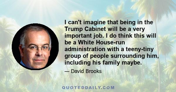 I can't imagine that being in the Trump Cabinet will be a very important job. I do think this will be a White House-run administration with a teeny-tiny group of people surrounding him, including his family maybe.