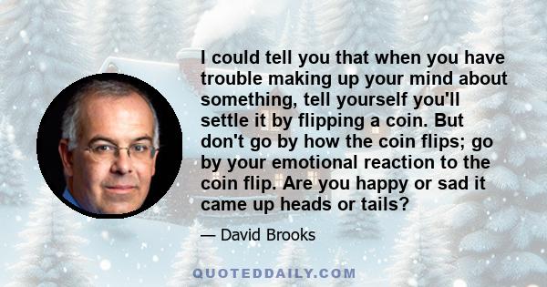 I could tell you that when you have trouble making up your mind about something, tell yourself you'll settle it by flipping a coin. But don't go by how the coin flips; go by your emotional reaction to the coin flip. Are 