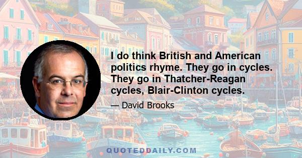 I do think British and American politics rhyme. They go in cycles. They go in Thatcher-Reagan cycles, Blair-Clinton cycles.