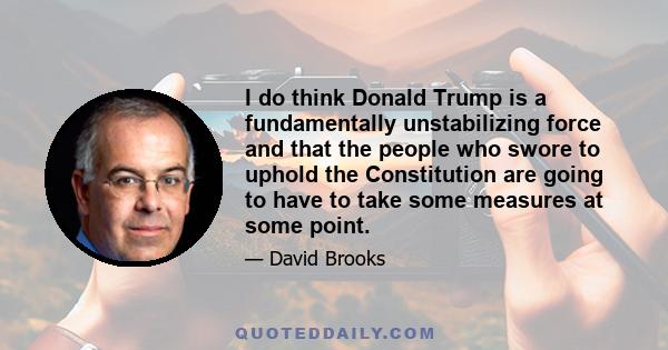 I do think Donald Trump is a fundamentally unstabilizing force and that the people who swore to uphold the Constitution are going to have to take some measures at some point.