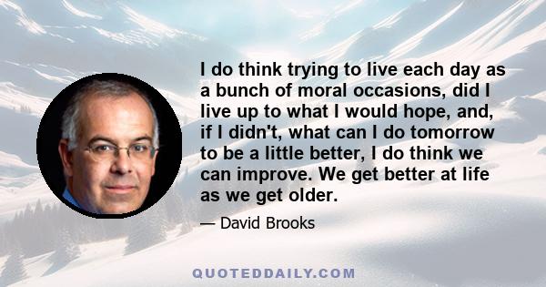 I do think trying to live each day as a bunch of moral occasions, did I live up to what I would hope, and, if I didn't, what can I do tomorrow to be a little better, I do think we can improve. We get better at life as