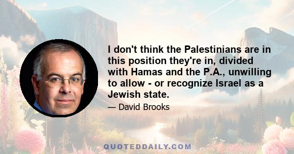 I don't think the Palestinians are in this position they're in, divided with Hamas and the P.A., unwilling to allow - or recognize Israel as a Jewish state.