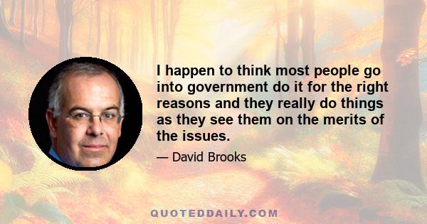 I happen to think most people go into government do it for the right reasons and they really do things as they see them on the merits of the issues.