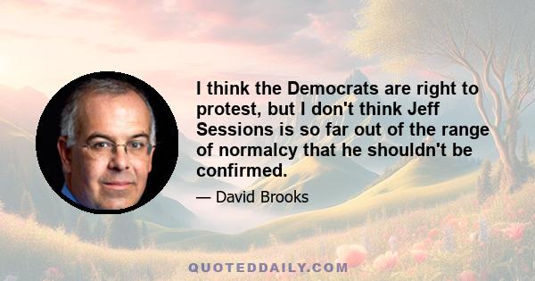 I think the Democrats are right to protest, but I don't think Jeff Sessions is so far out of the range of normalcy that he shouldn't be confirmed.