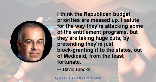 I think the Republican budget priorities are messed up. I salute for the way they're attacking some of the entitlement programs, but they are taking huge cuts, by pretending they're just block-granting it to the states, 