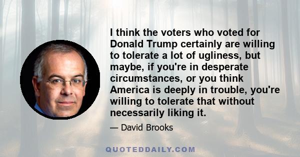 I think the voters who voted for Donald Trump certainly are willing to tolerate a lot of ugliness, but maybe, if you're in desperate circumstances, or you think America is deeply in trouble, you're willing to tolerate