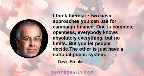 I think there are two basic approaches you can use for campaign finance. One is complete openness, everybody knows absolutely everything, but no limits. But you let people decide.The other is just have a national public 