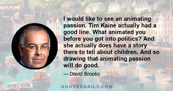 I would like to see an animating passion. Tim Kaine actually had a good line. What animated you before you got into politics? And she actually does have a story there to tell about children. And so drawing that