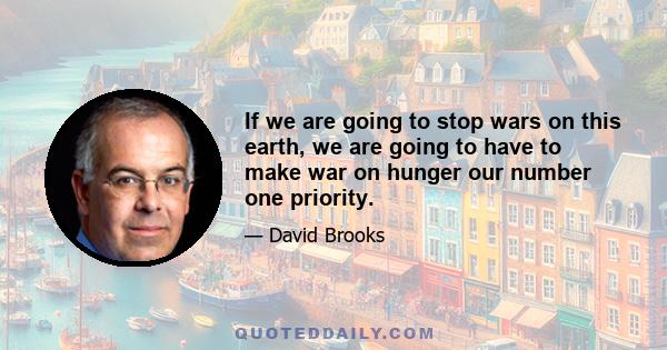 If we are going to stop wars on this earth, we are going to have to make war on hunger our number one priority.