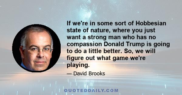 If we're in some sort of Hobbesian state of nature, where you just want a strong man who has no compassion Donald Trump is going to do a little better. So, we will figure out what game we're playing.