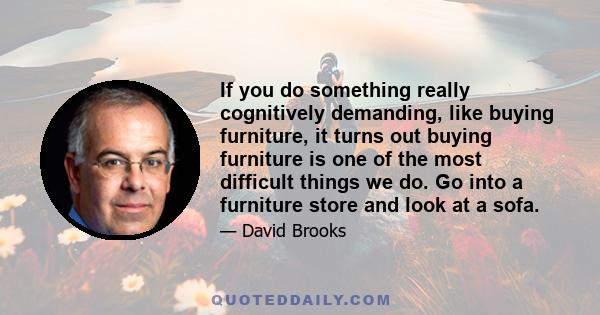 If you do something really cognitively demanding, like buying furniture, it turns out buying furniture is one of the most difficult things we do. Go into a furniture store and look at a sofa.