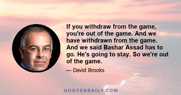 If you withdraw from the game, you're out of the game. And we have withdrawn from the game. And we said Bashar Assad has to go. He's going to stay. So we're out of the game.