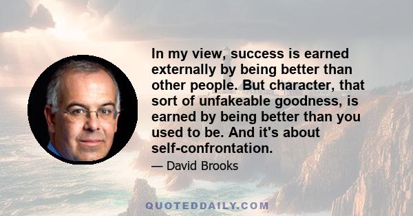 In my view, success is earned externally by being better than other people. But character, that sort of unfakeable goodness, is earned by being better than you used to be. And it's about self-confrontation.